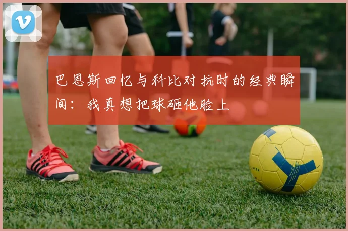 巴恩斯回忆与科比对抗时的经典瞬间：我真想把球砸他脸上
