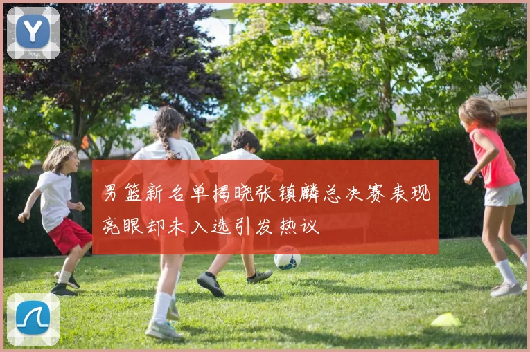 男篮新名单揭晓张镇麟总决赛表现亮眼却未入选引发热议