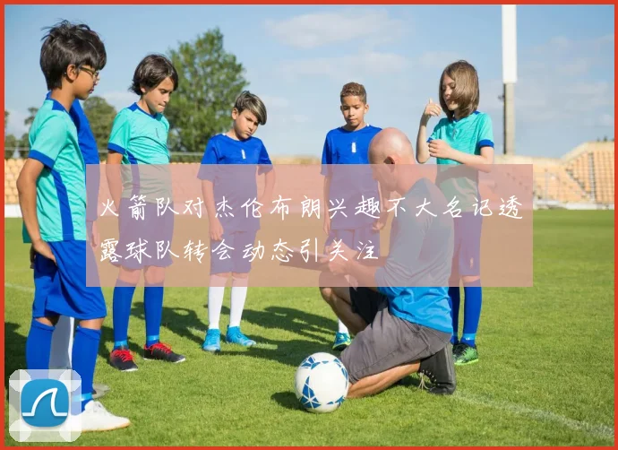 火箭队对杰伦布朗兴趣不大名记透露球队转会动态引关注