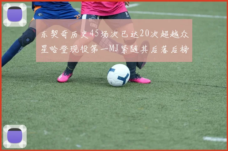 东契奇历史45场次已达20次超越众星哈登现役第一MJ紧随其后落后榜首100场