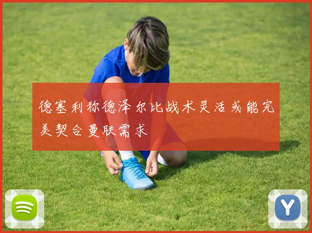 德塞利称德泽尔比战术灵活或能完美契合曼联需求