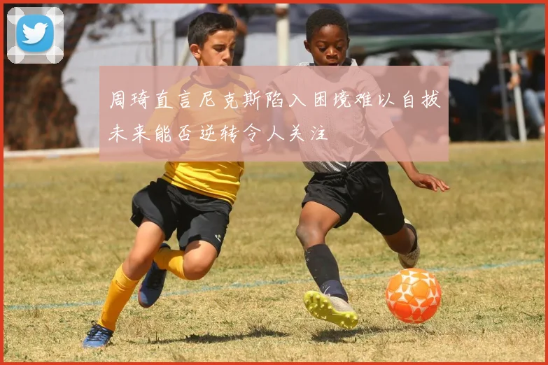 周琦直言尼克斯陷入困境难以自拔未来能否逆转令人关注