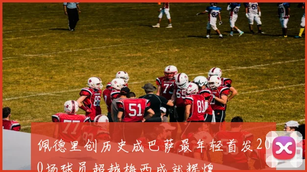 佩德里创历史成巴萨最年轻首发200场球员超越梅西成就辉煌