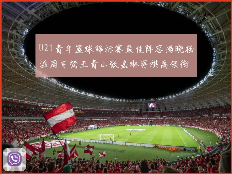 U21青年篮球锦标赛最佳阵容揭晓杨溢周可梵王青山张嘉琳蒋祺禹领衔出战