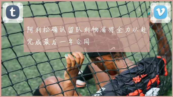 阿利松确认留队利物浦将全力以赴完成最后一年合同