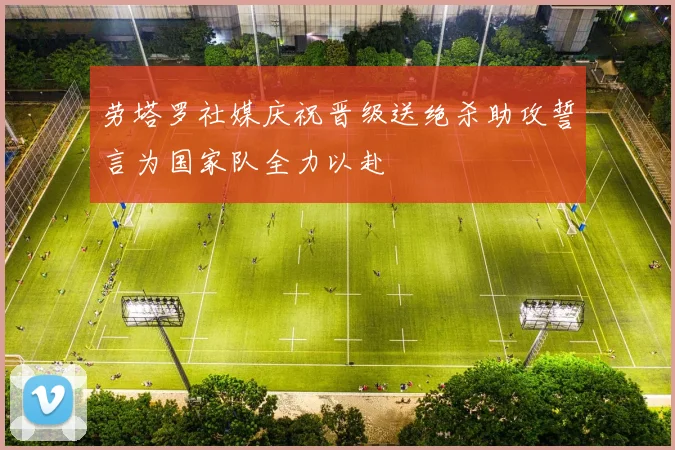 劳塔罗社媒庆祝晋级送绝杀助攻誓言为国家队全力以赴