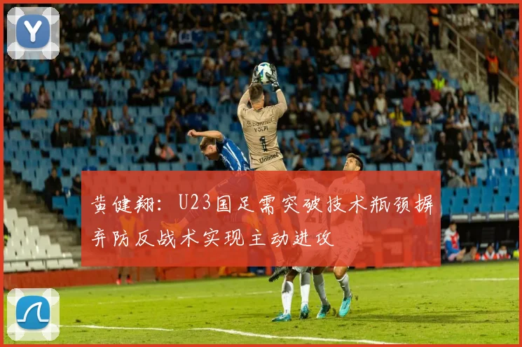 黄健翔：U23国足需突破技术瓶颈摒弃防反战术实现主动进攻