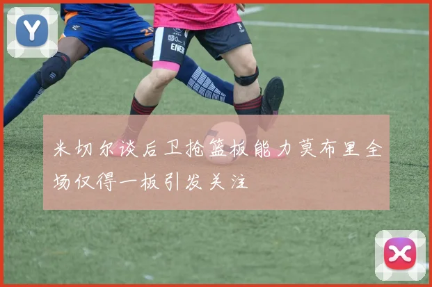 米切尔谈后卫抢篮板能力莫布里全场仅得一板引发关注