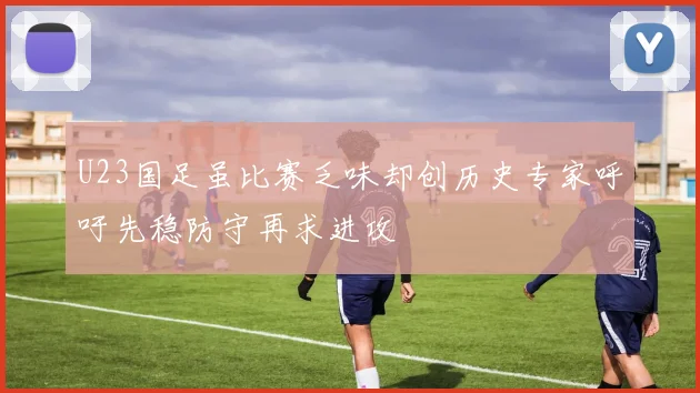 U23国足虽比赛乏味却创历史专家呼吁先稳防守再求进攻