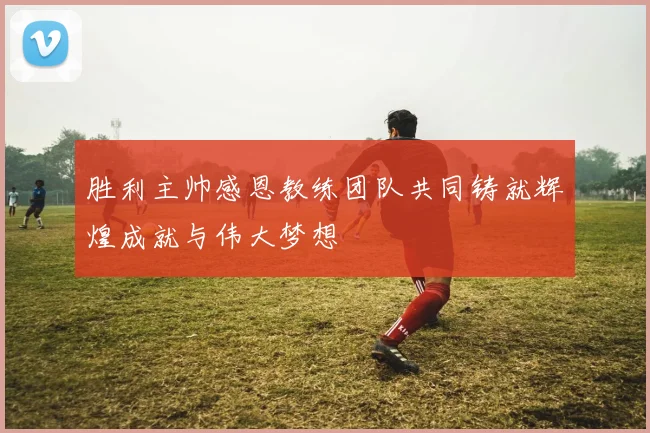 胜利主帅感恩教练团队共同铸就辉煌成就与伟大梦想