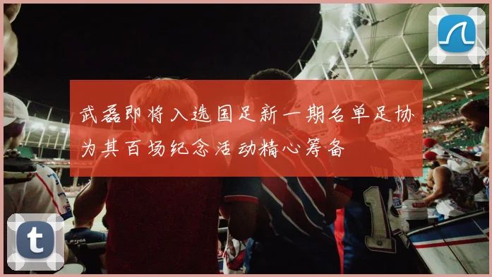 武磊即将入选国足新一期名单足协为其百场纪念活动精心筹备