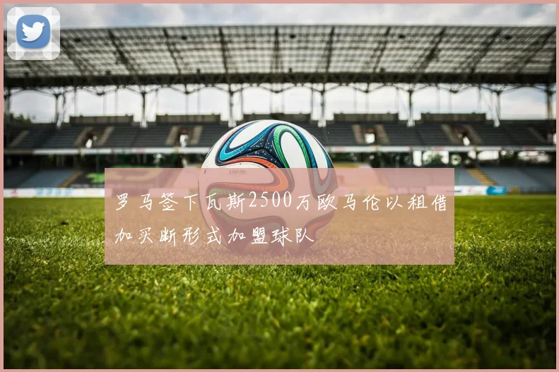 罗马签下瓦斯2500万欧马伦以租借加买断形式加盟球队