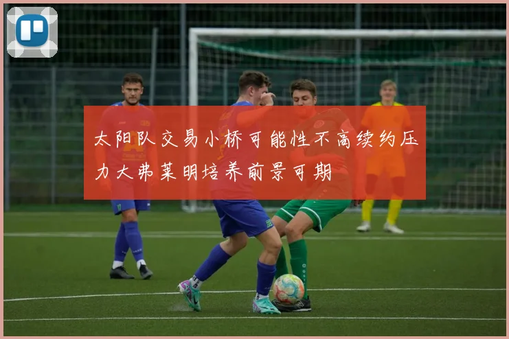 太阳队交易小桥可能性不高续约压力大弗莱明培养前景可期