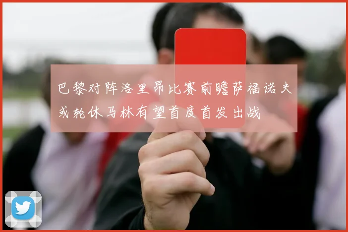 巴黎对阵洛里昂比赛前瞻萨福诺夫或轮休马林有望首度首发出战