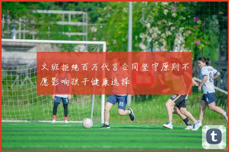 文班拒绝百万代言合同坚守原则不愿影响孩子健康选择