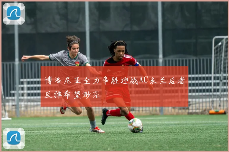 博洛尼亚全力争胜迎战AC米兰后者反弹希望渺茫