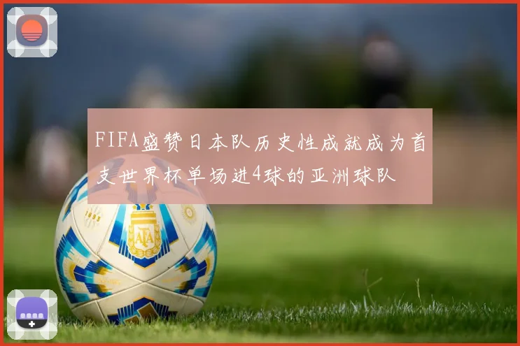 FIFA盛赞日本队历史性成就成为首支世界杯单场进4球的亚洲球队