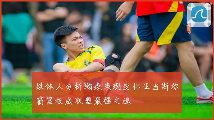 媒体人分析瀚森表现变化亚当斯称霸篮板成联盟最强之选