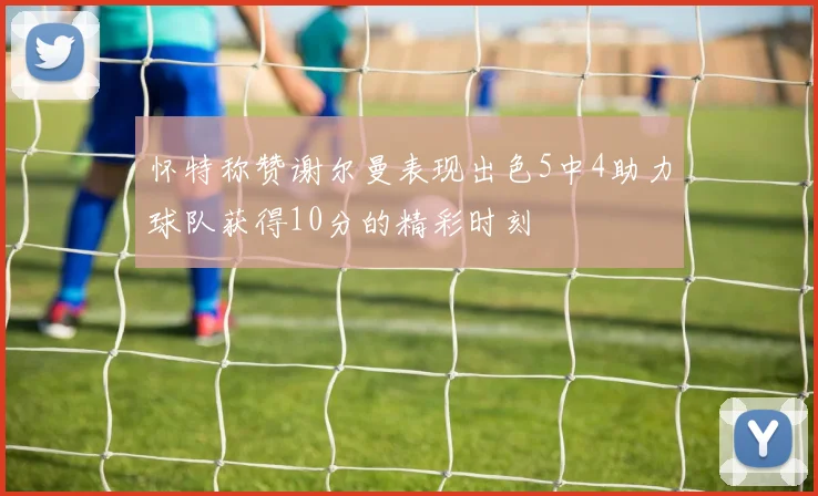 怀特称赞谢尔曼表现出色5中4助力球队获得10分的精彩时刻