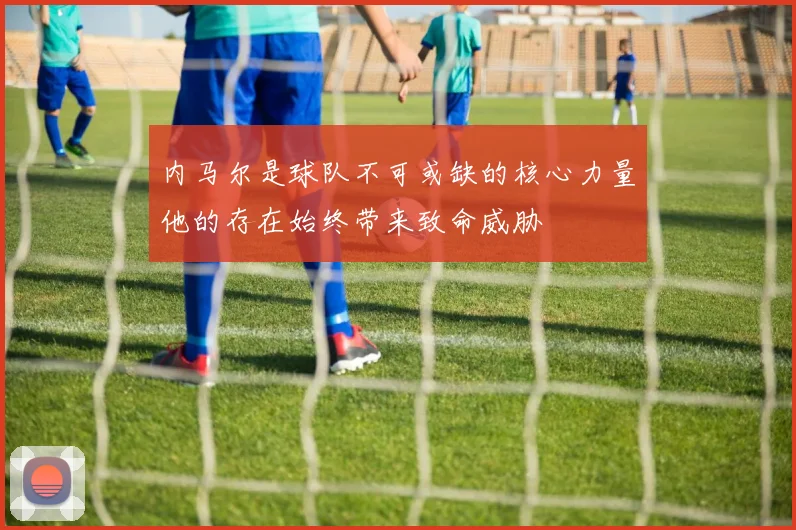 内马尔是球队不可或缺的核心力量他的存在始终带来致命威胁