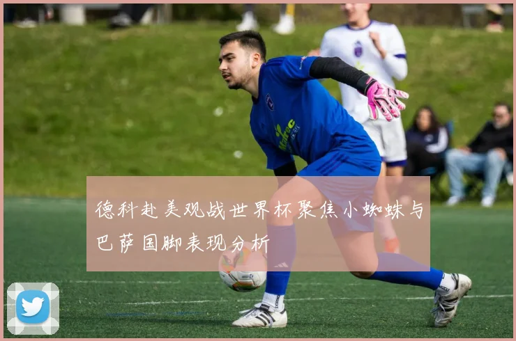 德科赴美观战世界杯聚焦小蜘蛛与巴萨国脚表现分析