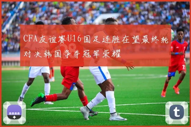 CFA友谊赛U16国足连胜在望最终轮对决韩国争夺冠军荣耀
