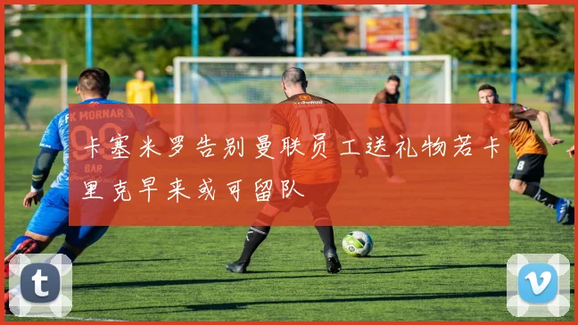卡塞米罗告别曼联员工送礼物若卡里克早来或可留队