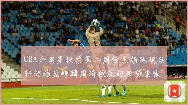 CBA全明星投票第二周徐杰领跑胡明轩超越庞峥麟周琦被反超局势紧张