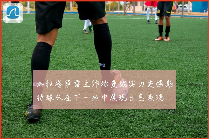 加拉塔萨雷主帅称曼城实力更强期待球队在下一轮中展现出色表现
