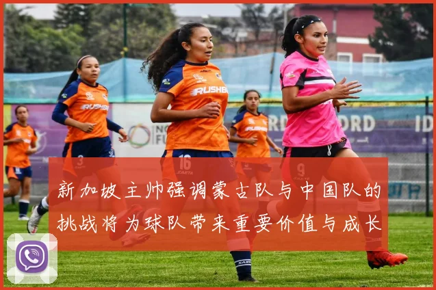 新加坡主帅强调蒙古队与中国队的挑战将为球队带来重要价值与成长机会