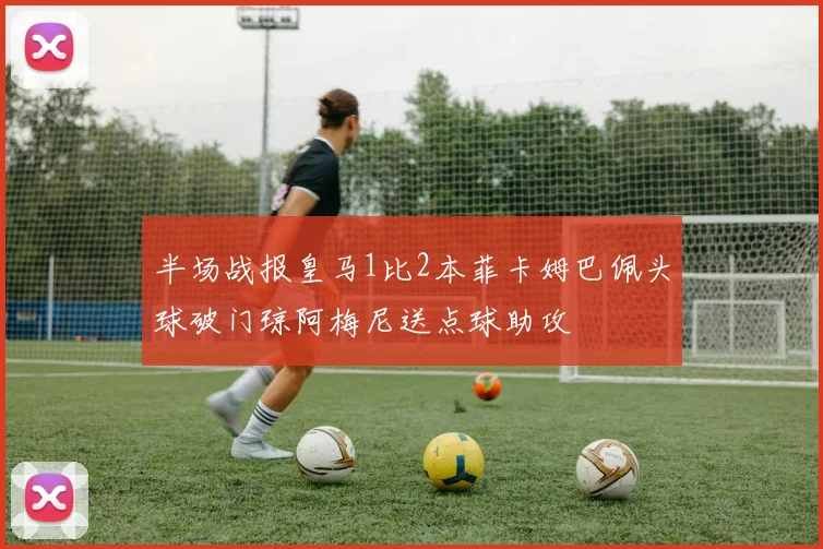 半场战报皇马1比2本菲卡姆巴佩头球破门琼阿梅尼送点球助攻